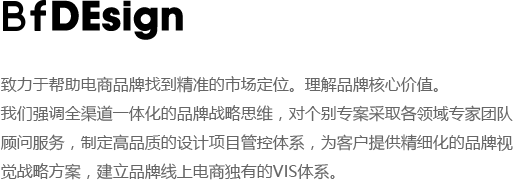 致力于帮助电商品牌找到精准的市场定位。理解品牌核心价值.
我们强调全渠道一体化的品牌战略思维，对个别专案采取各领域专家团队,顾问服务，制定高品质的设计项目管控体系，为客户提供精细化的品牌视
觉战略方案，建立品牌线上电商独有的VIS体系。