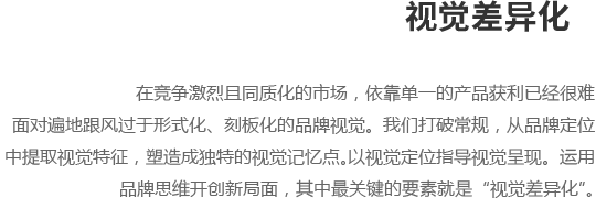 在竞争激烈且同质化的市场，依靠单一的产品获利已经很难,
面对遍地跟风过于形式化、刻板化的品牌视觉。我们打破常规，从品牌定位,
中提取视觉特征，塑造成独特的视觉记忆点。以视觉定位指导视觉呈现。运用,
品牌思维开创新局面，其中最关键的要素就是“视觉差异化”。