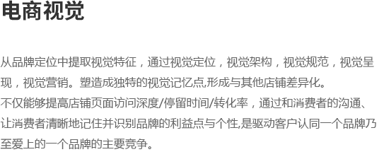 从品牌定位中提取视觉特征，通过视觉定位，视觉架构，视觉规范，视觉呈,
									现，视觉营销。塑造成独特的视觉记忆点,形成与其他店铺差异化。不仅能够提高店铺页面访问深度/停留时间/转化率，通过和消费者的沟通、
让消费者清晰地记住并识别品牌的利益点与个性,是驱动客户认同一个品牌乃,
至爱上的一个品牌的主要竞争。