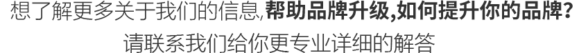 想了解更多关于我们的信息, 帮助品牌升级,如何提升你的品牌？ 
					请联系我们给你更专业的解答